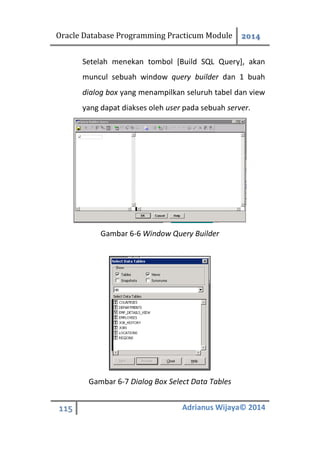 Oracle Database Programming Practicum Module 2014
115 Adrianus Wijaya© 2014
Setelah menekan tombol [Build SQL Query], akan
muncul sebuah window query builder dan 1 buah
dialog box yang menampilkan seluruh tabel dan view
yang dapat diakses oleh user pada sebuah server.
Gambar 6-6 Window Query Builder
Gambar 6-7 Dialog Box Select Data Tables
 