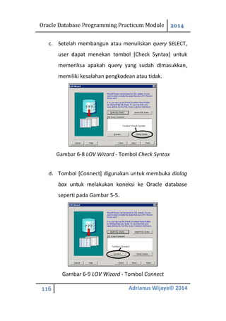 Oracle Database Programming Practicum Module 2014
116 Adrianus Wijaya© 2014
c. Setelah membangun atau menuliskan query SELECT,
user dapat menekan tombol [Check Syntax] untuk
memeriksa apakah query yang sudah dimasukkan,
memiliki kesalahan pengkodean atau tidak.
Gambar 6-8 LOV Wizard - Tombol Check Syntax
d. Tombol [Connect] digunakan untuk membuka dialog
box untuk melakukan koneksi ke Oracle database
seperti pada Gambar 5-5.
Gambar 6-9 LOV Wizard - Tombol Connect
 