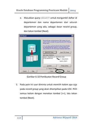 Oracle Database Programming Practicum Module 2014
117 Adrianus Wijaya© 2014
e. Masukkan query SELECT untuk mengambil daftar id
departemen dan nama departemen dari seluruh
departemen yang ada, sebagai dasar record group,
dan tekan tombol [Next].
Gambar 6-10 Pembuatan Record Group
5. Pada poin ini user diminta untuk memilih kolom apa saja
pada record group yang akan ditampilkan pada LOV. Pilih
semua kolom dengan menekan tombol [>>], lalu tekan
tombol [Next].
 