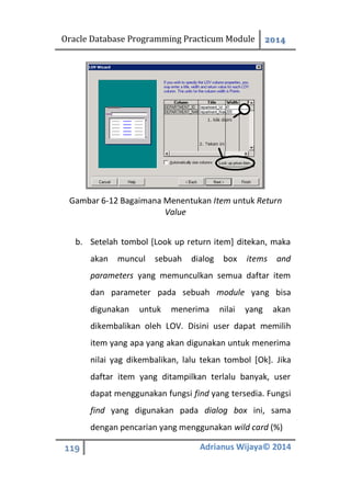 Oracle Database Programming Practicum Module 2014
119 Adrianus Wijaya© 2014
Gambar 6-12 Bagaimana Menentukan Item untuk Return
Value
b. Setelah tombol [Look up return item] ditekan, maka
akan muncul sebuah dialog box items and
parameters yang memunculkan semua daftar item
dan parameter pada sebuah module yang bisa
digunakan untuk menerima nilai yang akan
dikembalikan oleh LOV. Disini user dapat memilih
item yang apa yang akan digunakan untuk menerima
nilai yag dikembalikan, lalu tekan tombol [Ok]. Jika
daftar item yang ditampilkan terlalu banyak, user
dapat menggunakan fungsi find yang tersedia. Fungsi
find yang digunakan pada dialog box ini, sama
dengan pencarian yang menggunakan wild card (%)
 