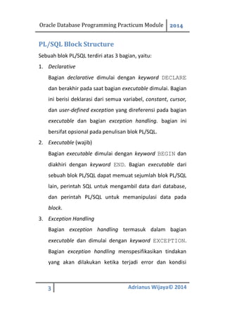 Oracle Database Programming Practicum Module 2014
3 Adrianus Wijaya© 2014
PL/SQL Block Structure
Sebuah blok PL/SQL terdiri atas 3 bagian, yaitu:
1. Declarative
Bagian declarative dimulai dengan keyword DECLARE
dan berakhir pada saat bagian executable dimulai. Bagian
ini berisi deklarasi dari semua variabel, constant, cursor,
dan user-defined exception yang direferensi pada bagian
executable dan bagian exception handling. bagian ini
bersifat opsional pada penulisan blok PL/SQL.
2. Executable (wajib)
Bagian executable dimulai dengan keyword BEGIN dan
diakhiri dengan keyword END. Bagian executable dari
sebuah blok PL/SQL dapat memuat sejumlah blok PL/SQL
lain, perintah SQL untuk mengambil data dari database,
dan perintah PL/SQL untuk memanipulasi data pada
block.
3. Exception Handling
Bagian exception handling termasuk dalam bagian
executable dan dimulai dengan keyword EXCEPTION.
Bagian exception handling menspesifikasikan tindakan
yang akan dilakukan ketika terjadi error dan kondisi
 