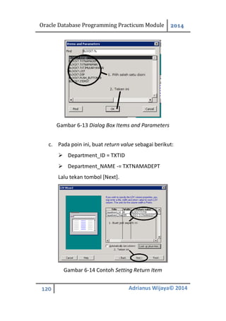 Oracle Database Programming Practicum Module 2014
120 Adrianus Wijaya© 2014
Gambar 6-13 Dialog Box Items and Parameters
c. Pada poin ini, buat return value sebagai berikut:
 Department_ID = TXTID
 Department_NAME -= TXTNAMADEPT
Lalu tekan tombol [Next].
Gambar 6-14 Contoh Setting Return Item
 