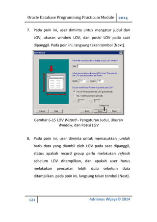 Oracle Database Programming Practicum Module 2014
121 Adrianus Wijaya© 2014
7. Pada poin ini, user diminta untuk mengatur judul dari
LOV, ukuran window LOV, dan posisi LOV pada saat
dipanggil. Pada poin ini, langsung tekan tombol [Next].
Gambar 6-15 LOV Wizard - Pengaturan Judul, Ukuran
Window, dan Posisi LOV
8. Pada poin ini, user diminta untuk memasukkan jumlah
baris data yang diambil oleh LOV pada saat dipanggil,
status apakah record group perlu melakukan refresh
sebelum LOV ditampilkan, dan apakah user harus
melakukan pencarian lebih dulu sebelum data
ditampilkan. pada poin ini, langsung tekan tombol [Next].
 