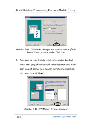 Oracle Database Programming Practicum Module 2014
122 Adrianus Wijaya© 2014
Gambar 6-16 LOV Wizard - Pengaturan Jumlah Data, Refresh
Record Group, dan Pencarian Oleh User
9. Pada poin ini user diminta untuk menentukan kembali,
mana item yang akan ditampilkan berdasarkan LOV. Pada
poin ini, pilih semua item dengan menekan tombol [>>],
lalu tekan tombol [Next].
Gambar 6-17 LOV Wizard - Item Assignment
 