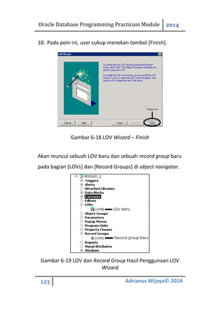 Oracle Database Programming Practicum Module 2014
123 Adrianus Wijaya© 2014
10. Pada poin ini, user cukup menekan tombol [Finish].
Gambar 6-18 LOV Wizard – Finish
Akan muncul sebuah LOV baru dan sebuah record group baru
pada bagian [LOVs] dan [Record Groups] di object navigator.
Gambar 6-19 LOV dan Record Group Hasil Penggunaan LOV
Wizard
 