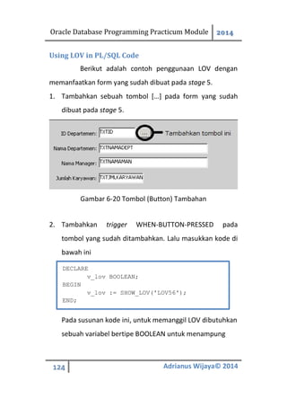 Oracle Database Programming Practicum Module 2014
124 Adrianus Wijaya© 2014
Using LOV in PL/SQL Code
Berikut adalah contoh penggunaan LOV dengan
memanfaatkan form yang sudah dibuat pada stage 5.
1. Tambahkan sebuah tombol […] pada form yang sudah
dibuat pada stage 5.
Gambar 6-20 Tombol (Button) Tambahan
2. Tambahkan trigger WHEN-BUTTON-PRESSED pada
tombol yang sudah ditambahkan. Lalu masukkan kode di
bawah ini
Pada susunan kode ini, untuk memanggil LOV dibutuhkan
sebuah variabel bertipe BOOLEAN untuk menampung
DECLARE
v_lov BOOLEAN;
BEGIN
v_lov := SHOW_LOV('LOV56');
END;
 