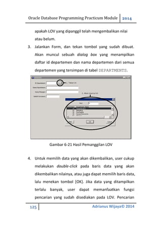 Oracle Database Programming Practicum Module 2014
125 Adrianus Wijaya© 2014
apakah LOV yang dipanggil telah mengembalikan nilai
atau belum.
3. Jalankan Form, dan tekan tombol yang sudah dibuat.
Akan muncul sebuah dialog box yang menampilkan
daftar id departemen dan nama departemen dari semua
departemen yang tersimpan di tabel DEPARTMENTS.
Gambar 6-21 Hasil Pemanggilan LOV
4. Untuk memilih data yang akan dikembalikan, user cukup
melakukan double-click pada baris data yang akan
dikembalikan nilainya, atau juga dapat memilih baris data,
lalu menekan tombol [OK]. Jika data yang ditampilkan
terlalu banyak, user dapat memanfaatkan fungsi
pencarian yang sudah disediakan pada LOV. Pencarian
 