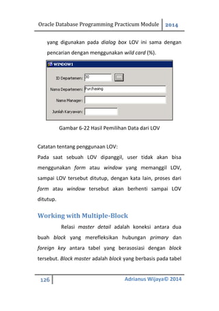 Oracle Database Programming Practicum Module 2014
126 Adrianus Wijaya© 2014
yang digunakan pada dialog box LOV ini sama dengan
pencarian dengan menggunakan wild card (%).
Gambar 6-22 Hasil Pemilihan Data dari LOV
Catatan tentang penggunaan LOV:
Pada saat sebuah LOV dipanggil, user tidak akan bisa
menggunakan form atau window yang memanggil LOV,
sampai LOV tersebut ditutup, dengan kata lain, proses dari
form atau window tersebut akan berhenti sampai LOV
ditutup.
Working with Multiple-Block
Relasi master detail adalah koneksi antara dua
buah block yang merefleksikan hubungan primary dan
foreign key antara tabel yang berasosiasi dengan block
tersebut. Block master adalah block yang berbasis pada tabel
 