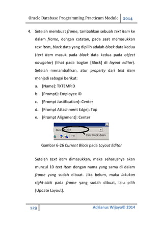 Oracle Database Programming Practicum Module 2014
129 Adrianus Wijaya© 2014
4. Setelah membuat frame, tambahkan sebuah text item ke
dalam frame, dengan catatan, pada saat memasukkan
text item, block data yang dipilih adalah block data kedua
(text item masuk pada block data kedua pada object
navigator) (lihat pada bagian [Block] di layout editor).
Setelah menambahkan, atur property dari text item
menjadi sebagai berikut:
a. [Name]: TXTEMPID
b. [Prompt]: Employee ID
c. [Prompt Justification]: Center
d. [Prompt Attachment Edge]: Top
e. [Prompt Alignment]: Center
Gambar 6-26 Current Block pada Layout Editor
Setelah text item dimasukkan, maka seharusnya akan
muncul 10 text item dengan nama yang sama di dalam
frame yang sudah dibuat. Jika belum, maka lakukan
right-click pada frame yang sudah dibuat, lalu pilih
[Update Layout].
 