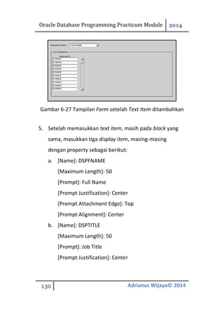 Oracle Database Programming Practicum Module 2014
130 Adrianus Wijaya© 2014
Gambar 6-27 Tampilan Form setelah Text Item ditambahkan
5. Setelah memasukkan text item, masih pada block yang
sama, masukkan tiga display item, masing-masing
dengan property sebagai berikut:
a. [Name]: DSPFNAME
[Maximum Length]: 50
[Prompt]: Full Name
[Prompt Justification]: Center
[Prompt Attachment Edge]: Top
[Prompt Alignment]: Center
b. [Name]: DSPTITLE
[Maximum Length]: 50
[Prompt]: Job Title
[Prompt Justification]: Center
 