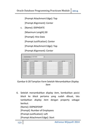 Oracle Database Programming Practicum Module 2014
131 Adrianus Wijaya© 2014
[Prompt Attachment Edge]: Top
[Prompt Alignment]: Center
c. [Name]: DSPHDATE
[Maximum Length]:30
[Prompt]: Hire Date
[Prompt Justification]: Center
[Prompt Attachment Edge]: Top
[Prompt Alignment]: Center
Gambar 6-28 Tampilan Form Setelah Menambahkan Display
Item
6. Setelah menambahkan display item, kembalikan posisi
block ke block pertama yang sudah dibuat, lalu
tambahkan display item dengan property sebagai
berikut:
[Name]: DSPNOFEMP
[Prompt]: Number of Employees
[Prompt Justification]: Left
[Prompt Attachment Edge]: Start
 