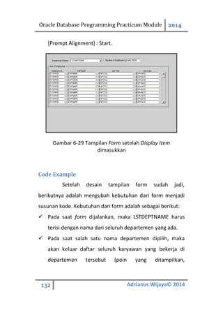 Oracle Database Programming Practicum Module 2014
132 Adrianus Wijaya© 2014
[Prompt Alignment] : Start.
Gambar 6-29 Tampilan Form setelah Display Item
dimasukkan
Code Example
Setelah desain tampilan form sudah jadi,
berikutnya adalah mengubah kebutuhan dari form menjadi
susunan kode. Kebutuhan dari form adalah sebagai berikut:
 Pada saat form dijalankan, maka LSTDEPTNAME harus
terisi dengan nama dari seluruh departemen yang ada.
 Pada saat salah satu nama departemen dipilih, maka
akan keluar daftar seluruh karyawan yang bekerja di
departemen tersebut (poin yang ditampilkan,
 