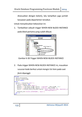 Oracle Database Programming Practicum Module 2014
133 Adrianus Wijaya© 2014
disesuaikan dengan kolom), lalu tampilkan juga jumlah
karyawan pada departemen tersebut.
Untuk menyelesaikan kebutuhan ini:
1. Tambahkan sebuah trigger WHEN NEW BLOCK INSTANCE
pada block pertama yang sudah dibuat.
Gambar 6-30 Trigger WHEN-NEW-BLOCK-INSTANCE
2. Pada trigger WHEN-NEW-BLOCK-INSTANCE ini, masukkan
susunan kode berikut untuk mengisi list item pada saat
form dipanggil.
 