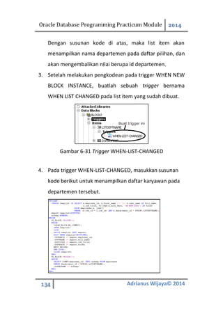 Oracle Database Programming Practicum Module 2014
134 Adrianus Wijaya© 2014
Dengan susunan kode di atas, maka list item akan
menampilkan nama departemen pada daftar pilihan, dan
akan mengembalikan nilai berupa id departemen.
3. Setelah melakukan pengkodean pada trigger WHEN NEW
BLOCK INSTANCE, buatlah sebuah trigger bernama
WHEN LIST CHANGED pada list item yang sudah dibuat.
Gambar 6-31 Trigger WHEN-LIST-CHANGED
4. Pada trigger WHEN-LIST-CHANGED, masukkan susunan
kode berikut untuk menampilkan daftar karyawan pada
departemen tersebut.
 