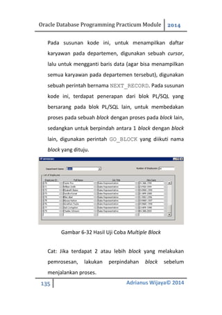 Oracle Database Programming Practicum Module 2014
135 Adrianus Wijaya© 2014
Pada susunan kode ini, untuk menampilkan daftar
karyawan pada departemen, digunakan sebuah cursor,
lalu untuk mengganti baris data (agar bisa menampilkan
semua karyawan pada departemen tersebut), digunakan
sebuah perintah bernama NEXT_RECORD. Pada susunan
kode ini, terdapat penerapan dari blok PL/SQL yang
bersarang pada blok PL/SQL lain, untuk membedakan
proses pada sebuah block dengan proses pada block lain,
sedangkan untuk berpindah antara 1 block dengan block
lain, digunakan perintah GO_BLOCK yang diikuti nama
block yang dituju.
Gambar 6-32 Hasil Uji Coba Multiple Block
Cat: Jika terdapat 2 atau lebih block yang melakukan
pemrosesan, lakukan perpindahan block sebelum
menjalankan proses.
 