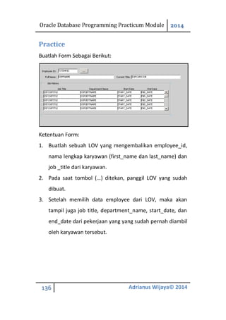 Oracle Database Programming Practicum Module 2014
136 Adrianus Wijaya© 2014
Practice
Buatlah Form Sebagai Berikut:
Ketentuan Form:
1. Buatlah sebuah LOV yang mengembalikan employee_id,
nama lengkap karyawan (first_name dan last_name) dan
job _title dari karyawan.
2. Pada saat tombol (…) ditekan, panggil LOV yang sudah
dibuat.
3. Setelah memilih data employee dari LOV, maka akan
tampil juga job title, department_name, start_date, dan
end_date dari pekerjaan yang yang sudah pernah diambil
oleh karyawan tersebut.
 