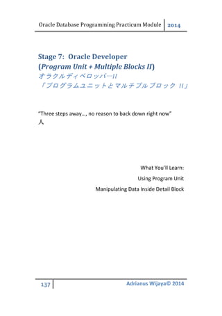 Oracle Database Programming Practicum Module 2014
137 Adrianus Wijaya© 2014
Oracle DeveloperStage 7:
(Program Unit + Multiple Blocks II)
オラクルディベロッパーII
「プログラムユニットとマルチプルブロック II」
“Three steps away…, no reason to back down right now”
人
What You’ll Learn:
Using Program Unit
Manipulating Data Inside Detail Block
 