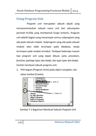 Oracle Database Programming Practicum Module 2014
138 Adrianus Wijaya© 2014
Using Program Unit
Program unit merupakan sebuah obyek yang
merepresentasikan sebuah nama unit dari sekumpulan
perintah PL/SQL yang membentuk fungsi tertentu. Program
unit adalah bagian yang menyimpan semua subprogram yang
ada pada sebuah module. Subprogram yang ada pada sebuah
module akan tidak tersimpan pada database, tetapi
tersimpan pada module tersebut. Terdapat beberapa macam
tipe program unit yang dapat dibuat, yaitu procedure,
function, package (spec dan body), dan type (spec dan body).
Contoh membuat sebuah program unit:
1. Pilih bagian [Program Units] pada object navigator, lalu
tekan tombol [Create].
Gambar 7-1 Bagaiman Membuat Sebuah Program Unit
 