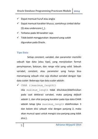 Oracle Database Programming Practicum Module 2014
5 Adrianus Wijaya© 2014
 Dapat memuat huruf atau angka
 Dapat memuat karakter khusus, contohnya simbol dollar
($) atau underscore (_).
 Terbatas pada 30 karakter saja.
 Tidak boleh menggunakan keyword yang sudah
digunakan pada Oracle.
Tipe Data
Setiap constant, variabel, dan parameter memiliki
sebuah tipe data (atau tipe), yang menjelaskan format
penyimpanan, batasan, dan range nilai yang valid. Sebuah
variabel, constant, atau parameter yang hanya bisa
menampung sebuah nilai saja disebut variabel dengan tipe
data scalar. Beberapa tipe data scalar adalah:
 CHAR ([maximum_length])
Jika maximum_length tidak dituliskan/didefinisikan
pada saat deklarasi variabel, maka panjang default
adalah 1, dan sifat panjang karakter pada tipe data CHAR
adalah tetap (jika maximum_length didefinisikan 3
dan kolom diisi sebuah nilai dengan panjang 2, maka
akan muncul spasi untuk mengisi sisa panjang yang tidak
diisi.).
 