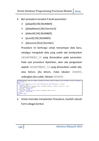 Oracle Database Programming Practicum Module 2014
140 Adrianus Wijaya© 2014
4. Beri procedure tersebut 5 buah parameter:
 [pDeptID] [IN] [NUMBER]
 [pDeptName] [IN] [Varchar2]
 [pManID] [IN] [NUMBER]
 [pLocID] [IN] [NUMBER]
 [pSuccess] [Out] [Number]
Procedure ini berfungsi untuk menyimpan data baru,
sekaligus mengubah data yang sudah ada berdasarkan
DEPARTMENT_ID yang dimasukkan pada parameter.
Pada saat procedure dijalankan, akan ada pengecekan
apakah DEPARTMENT_ID yang dimasukkan sudah ada,
atau belum, jika belum, maka lakukan INSERT,
sedangkan jika sudah, lakukan UPDATE.
5. Untuk mencoba menjalankan Procedure, buatlah sebuah
Form sebagai berikut:
 