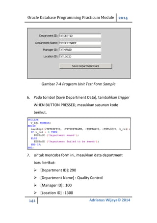 Oracle Database Programming Practicum Module 2014
141 Adrianus Wijaya© 2014
Gambar 7-4 Program Unit Test Form Sample
6. Pada tombol [Save Department Data], tambahkan trigger
WHEN BUTTON PRESSED, masukkan susunan kode
berikut.
7. Untuk mencoba form ini, masukkan data department
baru berikut:
 [Department ID]: 290
 [Department Name] : Quality Control
 [Manager ID] : 100
 [Location ID] : 1300
 