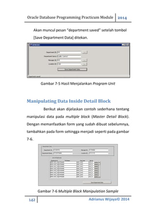 Oracle Database Programming Practicum Module 2014
142 Adrianus Wijaya© 2014
Akan muncul pesan “department saved” setelah tombol
[Save Department Data] ditekan.
Gambar 7-5 Hasil Menjalankan Program Unit
Manipulating Data Inside Detail Block
Berikut akan dijelaskan contoh sederhana tentang
manipulasi data pada multiple block (Master Detail Block).
Dengan memanfaatkan form yang sudah dibuat sebelumnya,
tambahkan pada form sehingga menjadi seperti pada gambar
7-6.
Gambar 7-6 Multiple Block Manipulation Sample
 