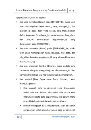 Oracle Database Programming Practicum Module 2014
143 Adrianus Wijaya© 2014
Ketentuan dari form ini adalah:
 Jika user menekan [Enter] pada [TXTDEPTID], maka form
akan menampilkan department_name, manager_id, dan
location_id pada item yang sesuai, lalu menampilkan
daftar karyawan (employee_id, nama lengkap, hire_date,
dan job_id) berdasarkan department_id yang
dimasukkan pada [TXTDEPTID].
 Jika user menekan [Enter] pada [EMPLOYEE_ID], maka
form akan menampilkan nama lengkap, hire_date, dan
job_id berdasarkan employee_id yang dimasukkan pada
[EMPLOYEE_ID]
 Jika user menekan tombol [Delete], maka update data
karyawan dengan menghilangkan department_id dari
karyawan tersebut, lalu hapus karyawan dari tampilan.
 Jika tombol [Save Department Data] ditekan, akan
muncul 2 proses:
 Cek, apakah data department yang dimasukkan
sudah ada atau belum. Jika sudah ada, maka akan
dilakukan update data department, jika belum, maka
akan dilakukan insert data department baru.
 setelah mengecek data department, akan dilakukan
pengecekan untuk data karyawan pada department.
 