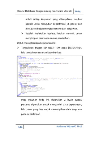 Oracle Database Programming Practicum Module 2014
144 Adrianus Wijaya© 2014
untuk setiap karyawan yang ditampilkan, lakukan
update untuk mengubah department_id, job id, dan
hire_date(diubah menjadi hari ini) dari karyawan.
 Setelah melakukan update, lakukan commit untuk
menyimpan permanen semua perubahan.
Untuk menyelesaikan kebutuhan ini:
 Tambahkan trigger KEY-NEXT-ITEM pada [TXTDEPTID],
lalu tambahkan susunan kode berikut:
Pada susunan kode ini, digunakan 2 buah cursor,
pertama digunakan untuk mengambil data department,
lalu cursor yang lain, untuk menampilkan data karyawan
pada department.
 