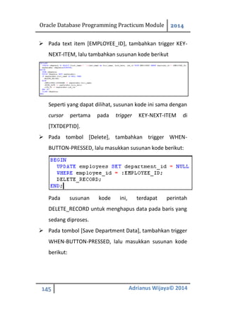 Oracle Database Programming Practicum Module 2014
145 Adrianus Wijaya© 2014
 Pada text item [EMPLOYEE_ID], tambahkan trigger KEY-
NEXT-ITEM, lalu tambahkan susunan kode berikut
Seperti yang dapat dilihat, susunan kode ini sama dengan
cursor pertama pada trigger KEY-NEXT-ITEM di
[TXTDEPTID].
 Pada tombol [Delete], tambahkan trigger WHEN-
BUTTON-PRESSED, lalu masukkan susunan kode berikut:
Pada susunan kode ini, terdapat perintah
DELETE_RECORD untuk menghapus data pada baris yang
sedang diproses.
 Pada tombol [Save Department Data], tambahkan trigger
WHEN-BUTTON-PRESSED, lalu masukkan susunan kode
berikut:
 