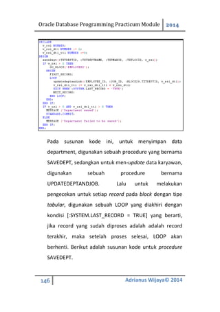 Oracle Database Programming Practicum Module 2014
146 Adrianus Wijaya© 2014
Pada susunan kode ini, untuk menyimpan data
department, digunakan sebuah procedure yang bernama
SAVEDEPT, sedangkan untuk men-update data karyawan,
digunakan sebuah procedure bernama
UPDATEDEPTANDJOB. Lalu untuk melakukan
pengecekan untuk setiap record pada block dengan tipe
tabular, digunakan sebuah LOOP yang diakhiri dengan
kondisi [:SYSTEM.LAST_RECORD = TRUE] yang berarti,
jika record yang sudah diproses adalah adalah record
terakhir, maka setelah proses selesai, LOOP akan
berhenti. Berikut adalah susunan kode untuk procedure
SAVEDEPT.
 