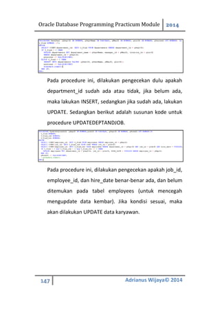 Oracle Database Programming Practicum Module 2014
147 Adrianus Wijaya© 2014
Pada procedure ini, dilakukan pengecekan dulu apakah
department_id sudah ada atau tidak, jika belum ada,
maka lakukan INSERT, sedangkan jika sudah ada, lakukan
UPDATE. Sedangkan berikut adalah susunan kode untuk
procedure UPDATEDEPTANDJOB.
Pada procedure ini, dilakukan pengecekan apakah job_id,
employee_id, dan hire_date benar-benar ada, dan belum
ditemukan pada tabel employees (untuk mencegah
mengupdate data kembar). Jika kondisi sesuai, maka
akan dilakukan UPDATE data karyawan.
 