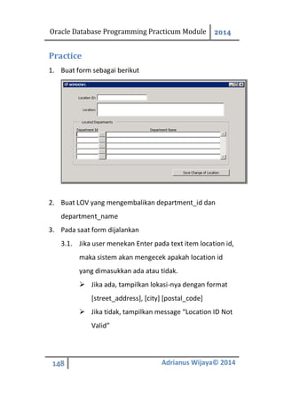 Oracle Database Programming Practicum Module 2014
148 Adrianus Wijaya© 2014
Practice
1. Buat form sebagai berikut
2. Buat LOV yang mengembalikan department_id dan
department_name
3. Pada saat form dijalankan
3.1. Jika user menekan Enter pada text item location id,
maka sistem akan mengecek apakah location id
yang dimasukkan ada atau tidak.
 Jika ada, tampilkan lokasi-nya dengan format
[street_address], [city] [postal_code]
 Jika tidak, tampilkan message “Location ID Not
Valid”
 