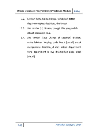 Oracle Database Programming Practicum Module 2014
149 Adrianus Wijaya© 2014
3.2. Setelah menampilkan lokasi, tampilkan daftar
department pada location_id tersebut
3.3. Jika tombol […] ditekan, panggil LOV yang sudah
dibuat pada poin no.2.
3.4. Jika tombol [Save Change of Location] ditekan,
maka lakukan looping pada block [detail] untuk
mengupdate location_id dari setiap department
yang department_id nya ditampilkan pada block
[detail]
 
