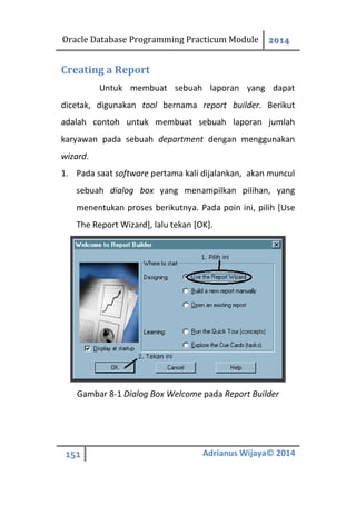 Oracle Database Programming Practicum Module 2014
151 Adrianus Wijaya© 2014
Creating a Report
Untuk membuat sebuah laporan yang dapat
dicetak, digunakan tool bernama report builder. Berikut
adalah contoh untuk membuat sebuah laporan jumlah
karyawan pada sebuah department dengan menggunakan
wizard.
1. Pada saat software pertama kali dijalankan, akan muncul
sebuah dialog box yang menampilkan pilihan, yang
menentukan proses berikutnya. Pada poin ini, pilih [Use
The Report Wizard], lalu tekan [OK].
Gambar 8-1 Dialog Box Welcome pada Report Builder
 