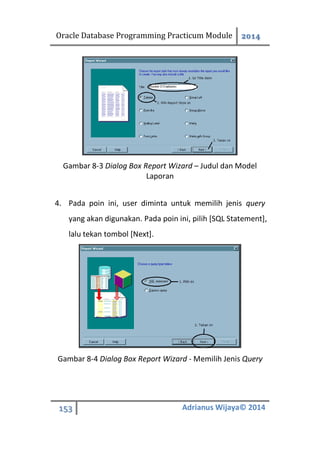Oracle Database Programming Practicum Module 2014
153 Adrianus Wijaya© 2014
Gambar 8-3 Dialog Box Report Wizard – Judul dan Model
Laporan
4. Pada poin ini, user diminta untuk memilih jenis query
yang akan digunakan. Pada poin ini, pilih [SQL Statement],
lalu tekan tombol [Next].
Gambar 8-4 Dialog Box Report Wizard - Memilih Jenis Query
 