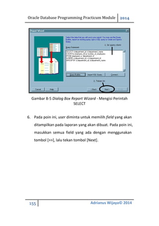 Oracle Database Programming Practicum Module 2014
155 Adrianus Wijaya© 2014
Gambar 8-5 Dialog Box Report Wizard - Mengisi Perintah
SELECT
6. Pada poin ini, user diminta untuk memilih field yang akan
ditampilkan pada laporan yang akan dibuat. Pada poin ini,
masukkan semua field yang ada dengan menggunakan
tombol [>>], lalu tekan tombol [Next].
 