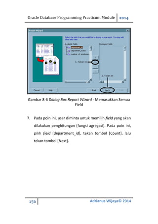 Oracle Database Programming Practicum Module 2014
156 Adrianus Wijaya© 2014
Gambar 8-6 Dialog Box Report Wizard - Memasukkan Semua
Field
7. Pada poin ini, user diminta untuk memilih field yang akan
dilakukan penghitungan (fungsi agregasi). Pada poin ini,
pilih field [department_id], tekan tombol [Count], lalu
tekan tombol [Next].
 