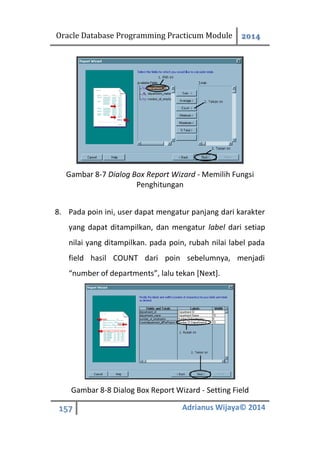 Oracle Database Programming Practicum Module 2014
157 Adrianus Wijaya© 2014
Gambar 8-7 Dialog Box Report Wizard - Memilih Fungsi
Penghitungan
8. Pada poin ini, user dapat mengatur panjang dari karakter
yang dapat ditampilkan, dan mengatur label dari setiap
nilai yang ditampilkan. pada poin, rubah nilai label pada
field hasil COUNT dari poin sebelumnya, menjadi
“number of departments”, lalu tekan [Next].
Gambar 8-8 Dialog Box Report Wizard - Setting Field
 