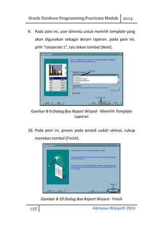Oracle Database Programming Practicum Module 2014
158 Adrianus Wijaya© 2014
9. Pada poin ini, user diminta untuk memilih template yang
akan digunakan sebagai desain laporan. pada poin ini,
pilih “corporate 1”, lalu tekan tombol [Next].
Gambar 8-9 Dialog Box Report Wizard - Memilih Template
Laporan
10. Pada poin ini, proses pada wizard sudah selesai, cukup
menekan tombol [Finish].
Gambar 8-10 Dialog Box Report Wizard - Finish
 