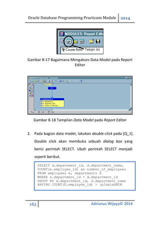 Oracle Database Programming Practicum Module 2014
163 Adrianus Wijaya© 2014
Gambar 8-17 Bagaimana Mengakses Data Model pada Report
Editor
Gambar 8-18 Tampilan Data Model pada Report Editor
2. Pada bagian data model, lakukan double-click pada [Q_1].
Double click akan membuka sebuah dialog box yang
berisi perintah SELECT. Ubah perintah SELECT menjadi
seperti berikut.
SELECT d.department_id, d.department_name,
COUNT(e.employee_id) as number_of_employees
FROM employees e, departments d
WHERE e.department_id = d.department_id
GROUP BY d.department_id, d.department_name
HAVING COUNT(E.employee_id) > :pJumlahMIN
 