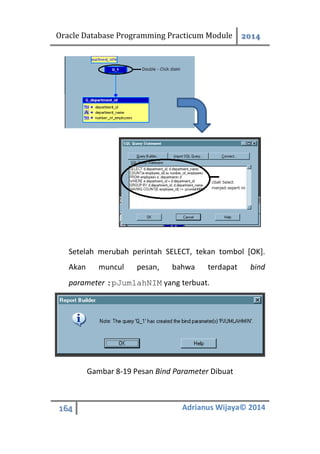 Oracle Database Programming Practicum Module 2014
164 Adrianus Wijaya© 2014
Setelah merubah perintah SELECT, tekan tombol [OK].
Akan muncul pesan, bahwa terdapat bind
parameter :pJumlahNIM yang terbuat.
Gambar 8-19 Pesan Bind Parameter Dibuat
 