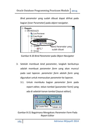 Oracle Database Programming Practicum Module 2014
165 Adrianus Wijaya© 2014
Bind parameter yang sudah dibuat dapat dilihat pada
bagian [User Parameter] pada object navigator.
Gambar 8-20 Bind Parameter pada Object Navigator
3. Setelah membuat bind parameter, langkah berikutnya
adalah membuat parameter form yang akan muncul
pada saat laporan. parameter form adalah form yang
digunakan untuk memasukan parameter ke laporan.
3.1. Untuk membuka bagian parameter form pada
report editor, tekan tombol [parameter form] yang
ada di sebelah kanan tombol [layout editor].
Gambar 8-21 Bagaimana Mengakses Parameter Form Pada
Report Editor
 