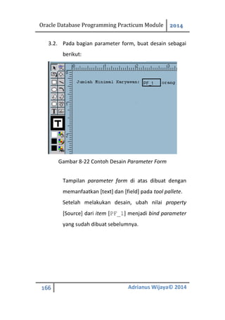 Oracle Database Programming Practicum Module 2014
166 Adrianus Wijaya© 2014
3.2. Pada bagian parameter form, buat desain sebagai
berikut:
Gambar 8-22 Contoh Desain Parameter Form
Tampilan parameter form di atas dibuat dengan
memanfaatkan [text] dan [field] pada tool pallete.
Setelah melakukan desain, ubah nilai property
[Source] dari item [PF_1] menjadi bind parameter
yang sudah dibuat sebelumnya.
 
