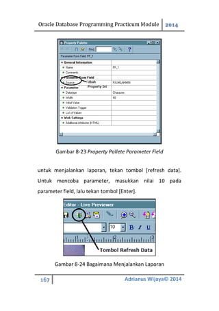 Oracle Database Programming Practicum Module 2014
167 Adrianus Wijaya© 2014
Gambar 8-23 Property Pallete Parameter Field
untuk menjalankan laporan, tekan tombol [refresh data].
Untuk mencoba parameter, masukkan nilai 10 pada
parameter field, lalu tekan tombol [Enter].
Gambar 8-24 Bagaimana Menjalankan Laporan
 