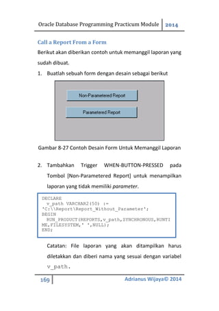 Oracle Database Programming Practicum Module 2014
169 Adrianus Wijaya© 2014
Call a Report From a Form
Berikut akan diberikan contoh untuk memanggil laporan yang
sudah dibuat.
1. Buatlah sebuah form dengan desain sebagai berikut
Gambar 8-27 Contoh Desain Form Untuk Memanggil Laporan
2. Tambahkan Trigger WHEN-BUTTON-PRESSED pada
Tombol [Non-Parametered Report] untuk menampilkan
laporan yang tidak memiliki parameter.
Catatan: File laporan yang akan ditampilkan harus
diletakkan dan diberi nama yang sesuai dengan variabel
v_path.
DECLARE
v_path VARCHAR2(50) :=
'C:ReportReport_Without_Parameter';
BEGIN
RUN_PRODUCT(REPORTS,v_path,SYNCHRONOUS,RUNTI
ME,FILESYSTEM,' ',NULL);
END;
 