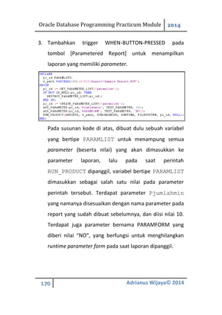 Oracle Database Programming Practicum Module 2014
170 Adrianus Wijaya© 2014
3. Tambahkan trigger WHEN-BUTTON-PRESSED pada
tombol [Parametered Report] untuk menampilkan
laporan yang memiliki parameter.
Pada susunan kode di atas, dibuat dulu sebuah variabel
yang bertipe PARAMLIST untuk menampung semua
parameter (beserta nilai) yang akan dimasukkan ke
parameter laporan, lalu pada saat perintah
RUN_PRODUCT dipanggil, variabel bertipe PARAMLIST
dimasukkan sebagai salah satu nilai pada parameter
perintah tersebut. Terdapat parameter Pjumlahmin
yang namanya disesuaikan dengan nama parameter pada
report yang sudah dibuat sebelumnya, dan diisi nilai 10.
Terdapat juga parameter bernama PARAMFORM yang
diberi nilai “NO”, yang berfungsi untuk menghilangkan
runtime parameter form pada saat laporan dipanggil.
 