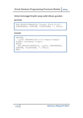 Oracle Database Programming Practicum Module 2014
175 Adrianus Wijaya© 2014
Untuk memanggil Graphic yang sudah dibuat, gunakan
perintah.
Contoh:
RUN_PRODUCT(GRAPHICS,'[Lokasi Fisik File]',
SYNCHRONOUS, RUNTIME, FILESYSTEM, '', NULL);
DECLARE
v_path VARCHAR2(50):='C:ReportSample
Graphic Pertemuan 8.ogd';
BEGIN
RUN_PRODUCT(GRAPHICS, v_path, SYNCHRONOUS,
RUNTIME, FILESYSTEM, '', NULL);
END;
 