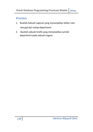 Oracle Database Programming Practicum Module 2014
176 Adrianus Wijaya© 2014
Practice
1. Buatlah Sebuah Laporan yang menampilkan daftar rata-
rata gaji dari setiap department
2. .Buatlah sebuah Grafik yang menampilkan jumlah
department pada sebuah negara.
 