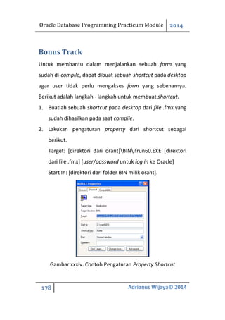Oracle Database Programming Practicum Module 2014
178 Adrianus Wijaya© 2014
Bonus Track
Untuk membantu dalam menjalankan sebuah form yang
sudah di-compile, dapat dibuat sebuah shortcut pada desktop
agar user tidak perlu mengakses form yang sebenarnya.
Berikut adalah langkah - langkah untuk membuat shortcut.
1. Buatlah sebuah shortcut pada desktop dari file .fmx yang
sudah dihasilkan pada saat compile.
2. Lakukan pengaturan property dari shortcut sebagai
berikut.
Target: [direktori dari orant]BINifrun60.EXE [direktori
dari file .fmx] [user/password untuk log in ke Oracle]
Start In: [direktori dari folder BIN milik orant].
Gambar xxxiv. Contoh Pengaturan Property Shortcut
 