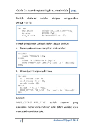 Oracle Database Programming Practicum Module 2014
9 Adrianus Wijaya© 2014
Contoh deklarasi variabel dengan menggunakan
atribut %TYPE:
Contoh penggunaan variabel adalah sebagai berikut:
a. Memasukkan dan menampilkan nilai variabel.
b. Operasi perhitungan sederhana.
Catatan:
DBMS_OUTPUT.PUT_LINE adalah keyword yang
digunakan mencetak/menuliskan nilai dalam variabel atau
mencetak/menuliskan teks.
DECLARE
emp_lname employees.last_name%TYPE;
balance NUMBER(7,2);
min_balance balance%TYPE := 100;
. . .
DECLARE
fname VARCHAR2(50);
BEGIN
Fname := 'Adrianus Wijaya';
DBMS_OUTPUT.PUT_LINE('My name is '||fname);
END;
DECLARE
val1 number(2):= 3;
val2 number(2) := 30;
result number(2);
BEGIN
result := val1 + val2;
DBMS_OUTPUT.PUT_LINE('The result is '||result);
END;
 
